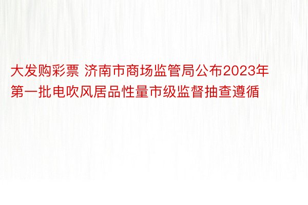 大发购彩票 济南市商场监管局公布2023年第一批电吹风居品性量市级监督抽查遵循